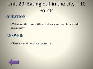 Unit 29: Eating out in the city – 10
Points
QUESTION:
•What are the three different dishes you can be served in a
restaurant?
ANSWER:
•Starters, main courses, desserts
 