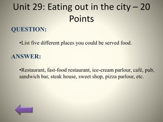 Unit 29: Eating out in the city – 20
Points
QUESTION:
•List five different places you could be served food.
ANSWER:
•Restaurant, fast-food restaurant, ice-cream parlour, café, pub,
sandwich bar, steak house, sweet shop, pizza parlour, etc.
 