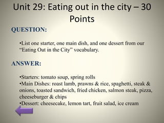 Unit 29: Eating out in the city – 30
Points
QUESTION:
•List one starter, one main dish, and one dessert from our
“Eating Out in the City” vocabulary.
ANSWER:
•Starters: tomato soup, spring rolls
•Main Dishes: roast lamb, prawns & rice, spaghetti, steak &
onions, toasted sandwich, fried chicken, salmon steak, pizza,
cheeseburger & chips
•Dessert: cheesecake, lemon tart, fruit salad, ice cream
 