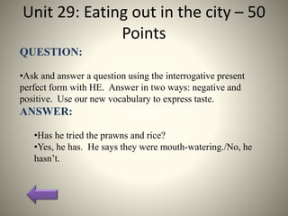 Unit 29: Eating out in the city – 50
Points
QUESTION:
•Ask and answer a question using the interrogative present
perfect form with HE. Answer in two ways: negative and
positive. Use our new vocabulary to express taste.
ANSWER:
•Has he tried the prawns and rice?
•Yes, he has. He says they were mouth-watering./No, he
hasn’t.
 