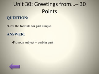 Unit 30: Greetings from…– 30
Points
QUESTION:
•Give the formula for past simple.
ANSWER:
•Pronoun subject + verb in past
 