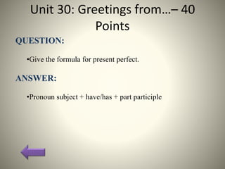 Unit 30: Greetings from…– 40
Points
QUESTION:
•Give the formula for present perfect.
ANSWER:
•Pronoun subject + have/has + part participle
 