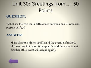 Unit 30: Greetings from…– 50
Points
QUESTION:
•What are the two main differences between past simple and
present perfect?
ANSWER:
•Past simple is time specific and the event is finished.
•Present perfect is not time specific and the event is not
finished (this event will occur again).
 