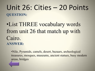 Unit 26: Cities – 20 Points
QUESTION:
•List THREE vocabulary words
from unit 26 that match up with
Cairo.
ANSWER:
•Nile, Pyramids, camels, desert, bazaars, archeological
treasures, mosques, museums, ancient statues, busy modern
areas, bridges
 