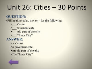 Unit 26: Cities – 30 Points
QUESTION:
•Fill in either a/an, the, or – for the following:
•___Vienna
•___pavement café
•___ old part of the city
•___ “Inner City”
ANSWER:
• - Vienna
•A pavement café
•An old part of the city
•The “Inner City”
 