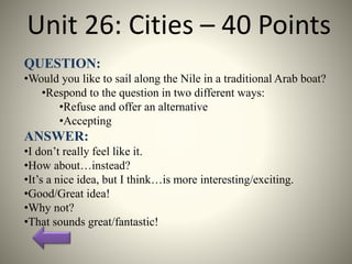 Unit 26: Cities – 40 Points
QUESTION:
•Would you like to sail along the Nile in a traditional Arab boat?
•Respond to the question in two different ways:
•Refuse and offer an alternative
•Accepting
ANSWER:
•I don’t really feel like it.
•How about…instead?
•It’s a nice idea, but I think…is more interesting/exciting.
•Good/Great idea!
•Why not?
•That sounds great/fantastic!
 