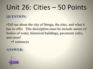 Unit 26: Cities – 50 Points
QUESTION:
•Tell me about the city of Struga, the sites, and what it
has to offer. This description must be include names of
bodies of water, historical buildings, pavement cafes,
and more!
•5 sentences
ANSWER:
•….
 