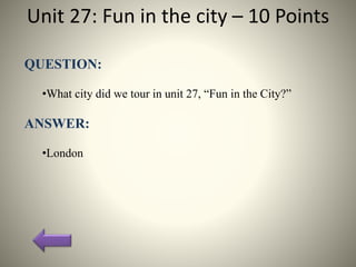 Unit 27: Fun in the city – 10 Points
QUESTION:
•What city did we tour in unit 27, “Fun in the City?”
ANSWER:
•London
 