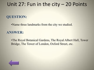 Unit 27: Fun in the city – 20 Points
QUESTION:
•Name three landmarks from the city we studied.
ANSWER:
•The Royal Botanical Gardens, The Royal Albert Hall, Tower
Bridge, The Tower of London, Oxford Street, etc.
 