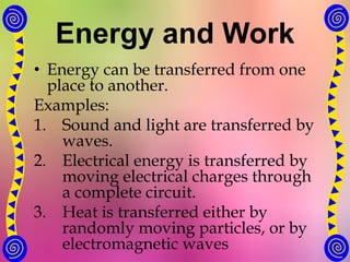 Energy and Work
• Energy can be transferred from one
place to another.
Examples:
1. Sound and light are transferred by
waves.
2. Electrical energy is transferred by
moving electrical charges through
a complete circuit.
3. Heat is transferred either by
randomly moving particles, or by
electromagnetic waves
 