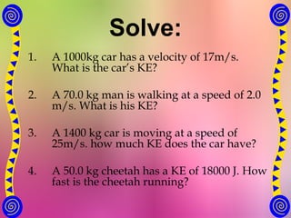 Solve:
1. A 1000kg car has a velocity of 17m/s.
What is the car’s KE?
2. A 70.0 kg man is walking at a speed of 2.0
m/s. What is his KE?
3. A 1400 kg car is moving at a speed of
25m/s. how much KE does the car have?
4. A 50.0 kg cheetah has a KE of 18000 J. How
fast is the cheetah running?
 