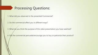 Processing Questions:
1. What did you observed in the presented Commercial?
2. Do the commercial affect you in different ways?
3. What do you think the purpose of the video presentation you have watched?
4. Did the commercial persuade/encourage you to buy or patronize their product?
 