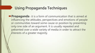 Using Propaganda Techniques
Propaganda – it is a form of communication that is aimed at
influencing the attitudes, perspectives and emotions of people
or communities toward some cause or position by presenting
only one side of an argument. It is usually repeated and
presented over a wide variety of media in order to attract the
interests of a greater majority.
 