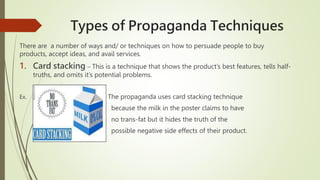 Types of Propaganda Techniques
There are a number of ways and/ or techniques on how to persuade people to buy
products, accept ideas, and avail services.
1. Card stacking – This is a technique that shows the product’s best features, tells half-
truths, and omits it’s potential problems.
Ex. The propaganda uses card stacking technique
because the milk in the poster claims to have
no trans-fat but it hides the truth of the
possible negative side effects of their product.
 