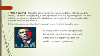 2. Name-calling – This is the use of names that may evoke fear or hatred among the
viewers. The name-calling technique links a person or idea, to a negative symbol. The most
obvious type of name-calling involves bad names such as racist, dictator, terrorist, rebel,
protester, idiot, liar and monster.
Giving a person or an idea a bad label by using an easy to remember pejorative name.
Ex. . The propaganda uses name calling because
because the use of the above- mentioned
words creates a negative image to the
product, person or organization.
 
