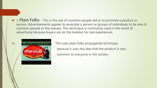  3. Plain Folks – This is the use of common people sell or to promote a product or
service. Advertisements appear to associate a person or groups of individuals to be one of
common people or the masses. This technique is commonly used in the world of
advertising because buyers are on the lookout for real experiences.
Ex. This uses plain folks propaganda technique
because it uses the idea that the product is very
common to everyone in the society.
 