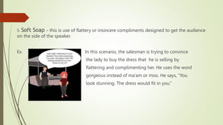 5. Soft Soap – this is use of flattery or insincere compliments designed to get the audience
on the side of the speaker.
Ex. In this scenario, the salesman is trying to convince
the lady to buy the dress that he is selling by
flattering and complimenting her. He uses the word
gorgeous instead of ma’am or miss. He says, “You
look stunning. The dress would fit in you.”
 