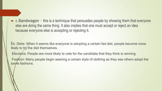  6. Bandwagon – this is a technique that persuades people by showing them that everyone
else are doing the same thing. It also implies that one must accept or reject an idea
because everyone else is accepting or rejecting it.
Ex. Diets: When it seems like everyone is adopting a certain fad diet, people become more
likely to try the diet themselves.
Elections: People are more likely to vote for the candidate that they think is winning.
Fashion: Many people begin wearing a certain style of clothing as they see others adopt the
same fashions.
 