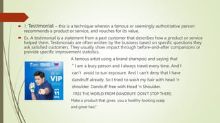  7. Testimonial – this is a technique wherein a famous or seemingly authoritative person
recommends a product or service, and vouches for its value.
 Ex. A testimonial is a statement from a past customer that describes how a product or service
helped them. Testimonials are often written by the business based on specific questions they
ask satisfied customers. They usually show impact through before-and-after comparisons or
provide specific improvement statistics.
A famous artist using a brand shampoo and saying that
“ I am a busy person and I always travel every time. And I
can’t avoid to sun exposure. And I can’t deny that I have
dandruff already. So I tried to wash my hair with head ‘n
shoulder. Dandruff free with Head ‘n Shoulder.
FREE THE WORLD FROM DANDRUFF. DON'T STOP THERE.
Make a product that gives you a healthy-looking scalp
and great hair.”
 