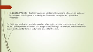  10. Loaded Words – this technique uses words in attempting to influence an audience
by using emotional appeal or stereotypes that cannot be supported by concrete
evidences.
Ex. Politicians use loaded words in speeches when trying to put a positive spin on delicate
issues. Often speeches use words that trigger strong feelings. For example, the word terrorist
causes the hearer to think of torture and a need for freedom.
 