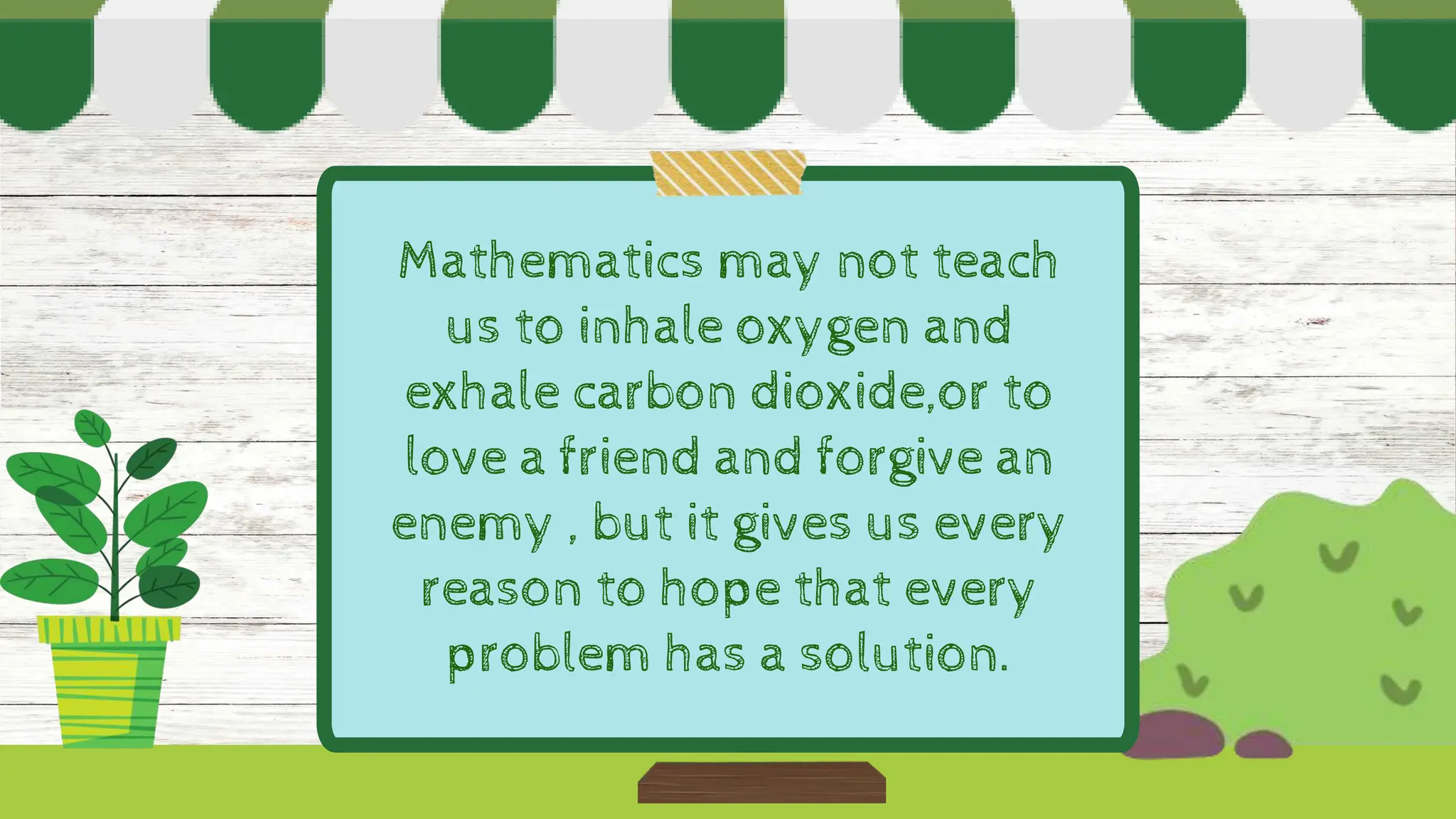 Mathematics may not teach
us to inhale oxygen and
exhale carbon dioxide,or to
love a friend and forgive an
enemy , but it gives us every
reason to hope that every
problem has a solution.
