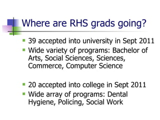 Where are RHS grads going? 39 accepted into university in Sept 2011 Wide variety of programs: Bachelor of Arts, Social Sciences, Sciences, Commerce, Computer Science 20 accepted into college in Sept 2011 Wide array of programs: Dental Hygiene, Policing, Social Work 
