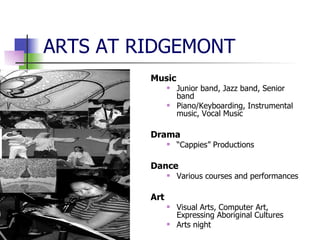 ARTS AT RIDGEMONT Music Junior band, Jazz band, Senior band Piano/Keyboarding, Instrumental music, Vocal Music Drama “ Cappies” Productions Dance Various courses and performances Art Visual Arts, Computer Art, Expressing Aboriginal Cultures Arts night 