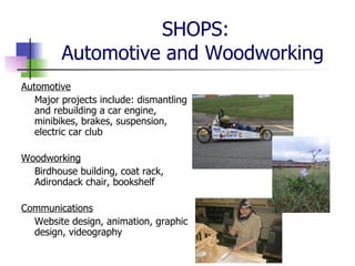 SHOPS: Automotive and Woodworking  Automotive Major projects include: dismantling and rebuilding a car engine, minibikes, brakes, suspension, electric car club Woodworking Birdhouse building, coat rack, Adirondack chair, bookshelf Communications Website design, animation, graphic design, videography 