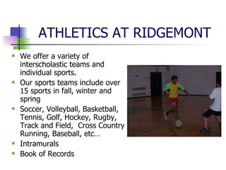 ATHLETICS AT RIDGEMONT We offer a variety of interscholastic teams and individual sports.  Our sports teams include over 15 sports in fall, winter and spring Soccer, Volleyball, Basketball, Tennis, Golf, Hockey, Rugby, Track and Field,  Cross Country Running, Baseball, etc… Intramurals Book of Records 