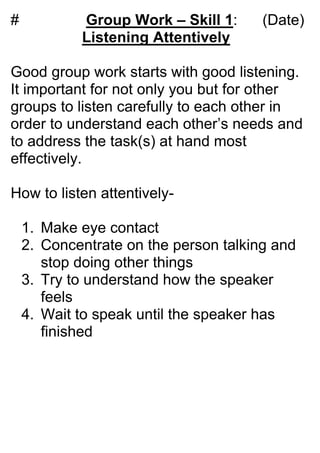 #           Group Work – Skill 1:      (Date)
            Listening Attentively

Good group work starts with good listening.
It important for not only you but for other
groups to listen carefully to each other in
order to understand each other’s needs and
to address the task(s) at hand most
effectively.

How to listen attentively-

    1. Make eye contact
    2. Concentrate on the person talking and
       stop doing other things
    3. Try to understand how the speaker
       feels
    4. Wait to speak until the speaker has
       finished
 