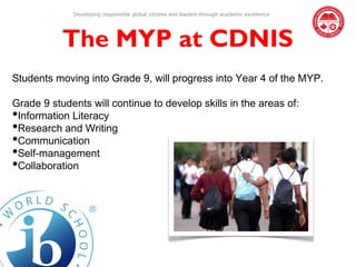Developing responsible global citizens and leaders through academic excellence




           The MYP at CDNIS
Students moving into Grade 9, will progress into Year 4 of the MYP.

Grade 9 students will continue to develop skills in the areas of:
•Information Literacy
•Research and Writing
•Communication
•Self-management
•Collaboration
 
