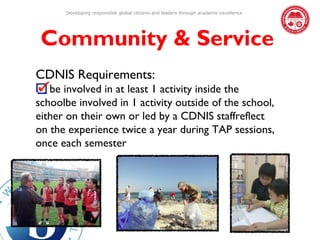 Developing responsible global citizens and leaders through academic excellence




 Community & Service
CDNIS Requirements:
   be involved in at least 1 activity inside the
schoolbe involved in 1 activity outside of the school,
either on their own or led by a CDNIS staffreflect
on the experience twice a year during TAP sessions,
once each semester
 