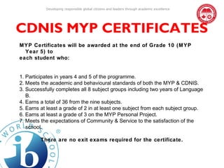 Developing responsible global citizens and leaders through academic excellence




CDNIS MYP CERTIFICATES
MYP Certificates will be awarded at the end of Grade 10 (MYP
  Year 5) to
each student who:


1. Participates in years 4 and 5 of the programme.
2. Meets the academic and behavioural standards of both the MYP & CDNIS.
3. Successfully completes all 8 subject groups including two years of Language
   B.
4. Earns a total of 36 from the nine subjects.
5. Earns at least a grade of 2 in at least one subject from each subject group.
6. Earns at least a grade of 3 on the MYP Personal Project.
7. Meets the expectations of Community & Service to the satisfaction of the
   school.

         There are no exit exams required for the certificate.
 