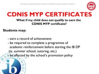 Developing responsible global citizens and leaders through academic excellence




  CDNIS MYP CERTIFICATES
       What if my child does not qualify to earn the
                CDNIS MYP certificate?

Students may:

  - earn a record of achievement
  - be required to complete a programme of
    academic reinforcement before starting the IB DP
   (ie. summer school, tutoring, etc.)
  - be affected by the school’s promotion policy
 
