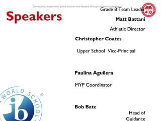 Developing responsible global citizens and leaders through academic excellence
                                                             Grade 8 Team Leader
Speakers                                                                   Matt Battani
                                                                      Athletic Director
                                       Christopher Coates

                                         Upper School Vice-Principal



                                       Paulina Aguilera

                                       MYP Coordinator



                                       Bob Bate
                                                                                     Head of
                                                                                    Guidance
 