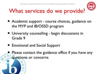 Developing responsible global citizens and leaders through academic excellence




What services do we provide?
• Academic support - course choices, guidance on
  the MYP and IB/OSSD program
• University counselling - begin discussions in
  Grade 9
• Emotional and Social Support
• Please contact the guidance office if you have any
  questions or concerns
 