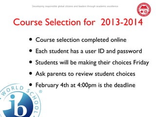Developing responsible global citizens and leaders through academic excellence




Course Selection for 2013-2014
   • Course selection completed online
   • Each student has a user ID and password
   • Students will be making their choices Friday
   • Ask parents to review student choices
   • February 4th at 4:00pm is the deadline
 