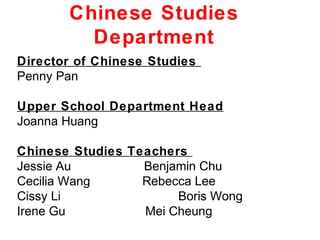 Chinese Studies
         Department
Director of Chinese Studies
Penny Pan

Upper School Department Head
Joanna Huang

Chinese Studies Teachers
Jessie Au         Benjamin Chu
Cecilia Wang      Rebecca Lee
Cissy Li               Boris Wong
Irene Gu          Mei Cheung
 