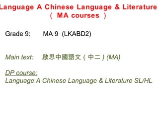 Language A Chinese Language & Literature
            （ MA courses ）

 Grade 9:     MA 9 (LKABD2)


 Main text:   啟思中國語文（中二 ) (MA)

 DP course:
 Language A Chinese Language & Literature SL/HL
 