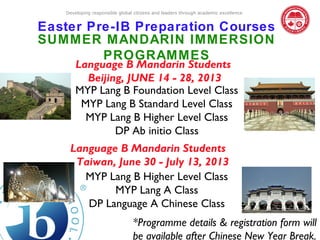 Developing responsible global citizens and leaders through academic excellence


Easter Pre-IB Preparation Courses
SUMMER MANDARIN IMMERSION
         PROGRAMMES
       Language B Mandarin Students
         Beijing, JUNE 14 - 28, 2013
       MYP Lang B Foundation Level Class
        MYP Lang B Standard Level Class
         MYP Lang B Higher Level Class
               DP Ab initio Class
    Language B Mandarin Students
     Taiwan, June 30 - July 13, 2013
       MYP Lang B Higher Level Class
            MYP Lang A Class
       DP Language A Chinese Class
                                *Programme details & registration form will
                                be available after Chinese New Year Break.
 