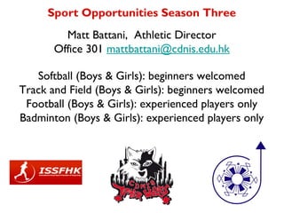 Sport Opportunities Season Three
         Matt Battani, Athletic Director
       Office 301 mattbattani@cdnis.edu.hk

   Softball (Boys & Girls): beginners welcomed
Track and Field (Boys & Girls): beginners welcomed
 Football (Boys & Girls): experienced players only
Badminton (Boys & Girls): experienced players only
 