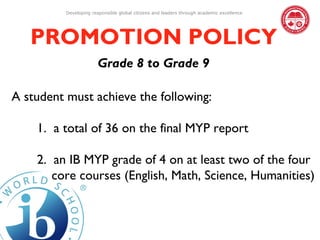 Developing responsible global citizens and leaders through academic excellence




   PROMOTION POLICY
                        Grade 8 to Grade 9

A student must achieve the following:

    1. a total of 36 on the final MYP report

    2. an IB MYP grade of 4 on at least two of the four
       core courses (English, Math, Science, Humanities)
 