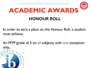 Developing responsible global citizens and leaders through academic excellence




   ACADEMIC AWARDS
                         HONOUR ROLL

In order to earn a place on the Honour Roll, a student
must achieve:

An MYP grade of 5 on all subjects with one exception
only.
 