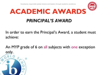 Developing responsible global citizens and leaders through academic excellence




  ACADEMIC AWARDS
                 PRINCIPAL’S AWARD

In order to earn the Principal’s Award, a student must
achieve:

An MYP grade of 6 on all subjects with one exception
only.
 