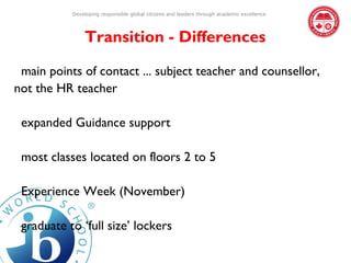 Developing responsible global citizens and leaders through academic excellence




               Transition - Differences

 main points of contact ... subject teacher and counsellor,
not the HR teacher

 expanded Guidance support

 most classes located on floors 2 to 5

 Experience Week (November)

 graduate to ‘full size’ lockers
 