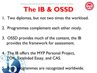 Developing responsible global citizens and leaders through academic excellence




              The IB & OSSD
1. Two diplomas, but not two times the workload.

2. Programmes complement each other nicely.

3. OSSD provides much of the content, the IB
   provides the framework for assessment.

4. The IB offers the MYP Personal Project,
   TOK, Extended Essay, and CAS.

5. Both programmes are recognized worldwide.
 