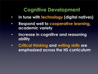 Cognitive Development
•   In tune with technology (digital natives)
•   Respond well to cooperative learning,
    academic variety
•   Increase in cognitive and reasoning
    ability
•   Critical thinking and writing skills are
    emphasized across the HS curriculum
 