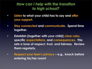 How can I help with the transition
            to high school?
•   Listen to what your child has to say and offer
    your support.

•   Stay connected and communicate. Spend time
    together.
•   Establish (together with your child) clear rules,
    specific expectations, and consequences. This
    sets a tone of respect, trust, and fairness. Review
    them regularly.
•   Respect your teen’s privacy – e.g., knock before
    entering his/her room!
 