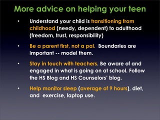 More advice on helping your teen
•   Understand your child is transitioning from
    childhood (needy, dependent) to adulthood
    (freedom, trust, responsibility)
•   Be a parent first, not a pal. Boundaries are
    important -- model them.
•   Stay in touch with teachers. Be aware of and
    engaged in what is going on at school. Follow
    the HS Blog and HS Counselors’ blog.
•   Help monitor sleep (average of 9 hours), diet,
    and exercise, laptop use.
 