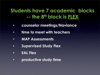 Students have 7 academic blocks
      -- the 8th block is FLEX
•   counselor meetings/Naviance
•   time to meet with teachers
•   MAP Assessments
•   Supervised Study Flex
•   EAL Flex
•   productive study time
 